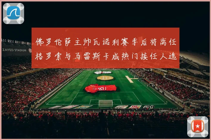 佛罗伦萨主帅瓦诺利赛季后将离任格罗索与马雷斯卡成热门接任人选