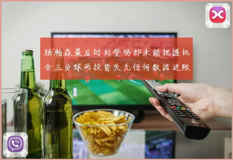 杨瀚森最后时刻登场却未能把握机会三分球两投皆失无任何数据进账