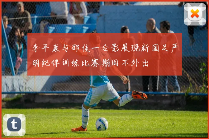 李平康与邵佳一合影展现新国足严明纪律训练比赛期间不外出