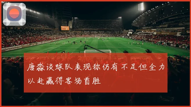 唐淼谈球队表现称仍有不足但全力以赴赢得客场首胜