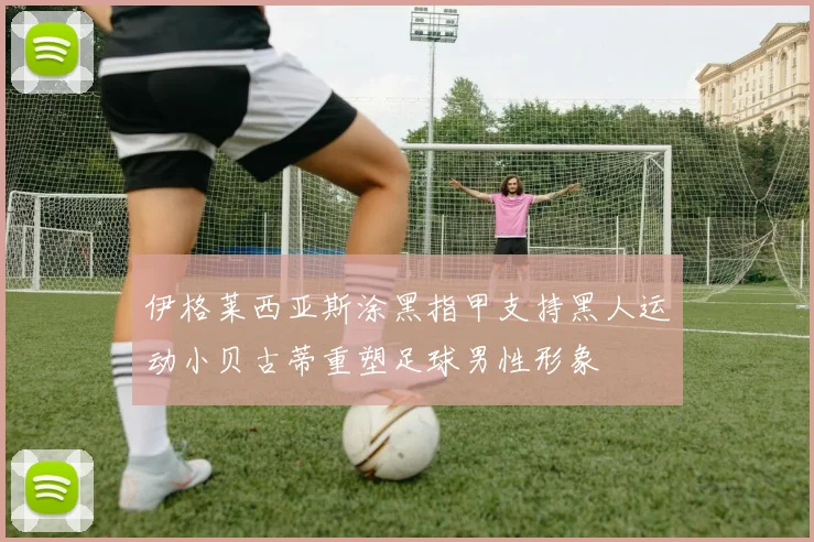 伊格莱西亚斯涂黑指甲支持黑人运动小贝古蒂重塑足球男性形象