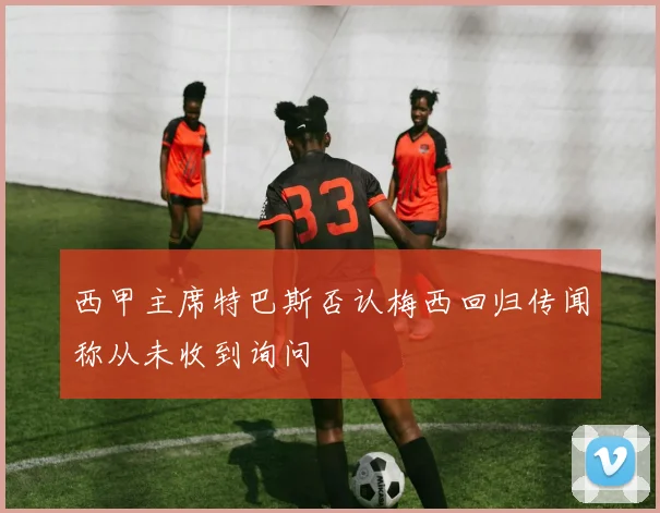 西甲主席特巴斯否认梅西回归传闻称从未收到询问