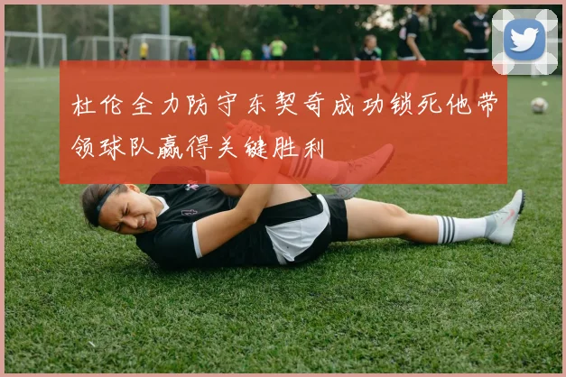 杜伦全力防守东契奇成功锁死他带领球队赢得关键胜利