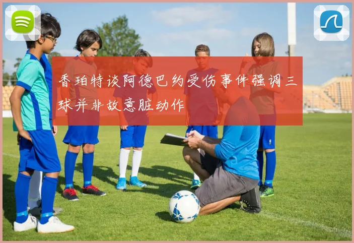 香珀特谈阿德巴约受伤事件强调三球并非故意脏动作