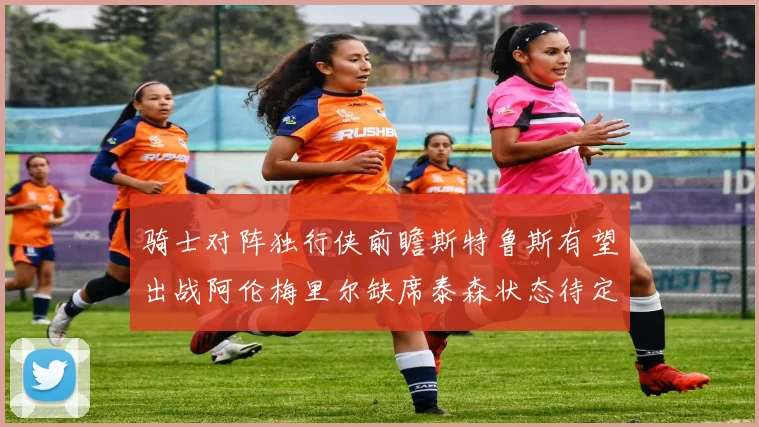 骑士对阵独行侠前瞻斯特鲁斯有望出战阿伦梅里尔缺席泰森状态待定