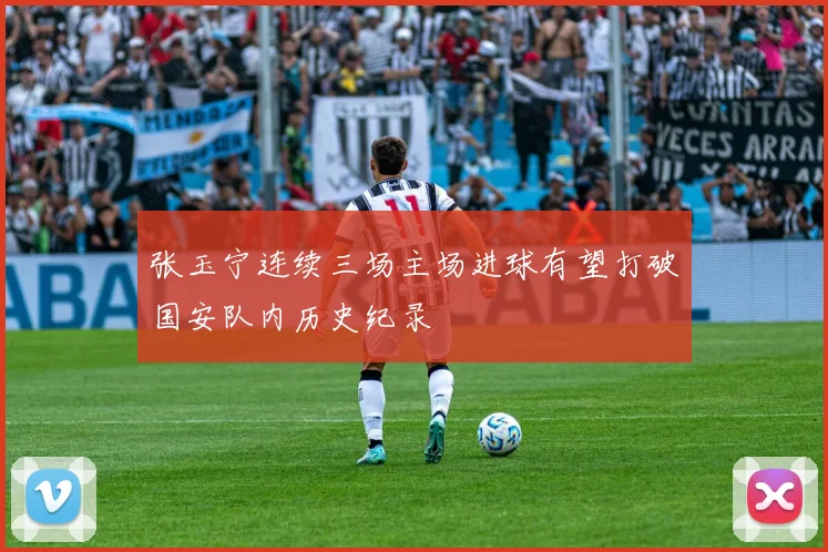 张玉宁连续三场主场进球有望打破国安队内历史纪录