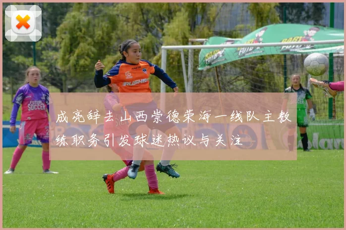 成亮辞去山西崇德荣海一线队主教练职务引发球迷热议与关注