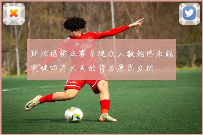 斯坦福桥本赛季观众人数始终未能突破四万大关的背后原因分析