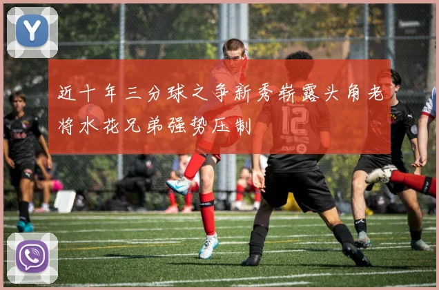 近十年三分球之争新秀崭露头角老将水花兄弟强势压制